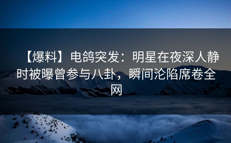 【爆料】电鸽突发：明星在夜深人静时被曝曾参与八卦，瞬间沦陷席卷全网
