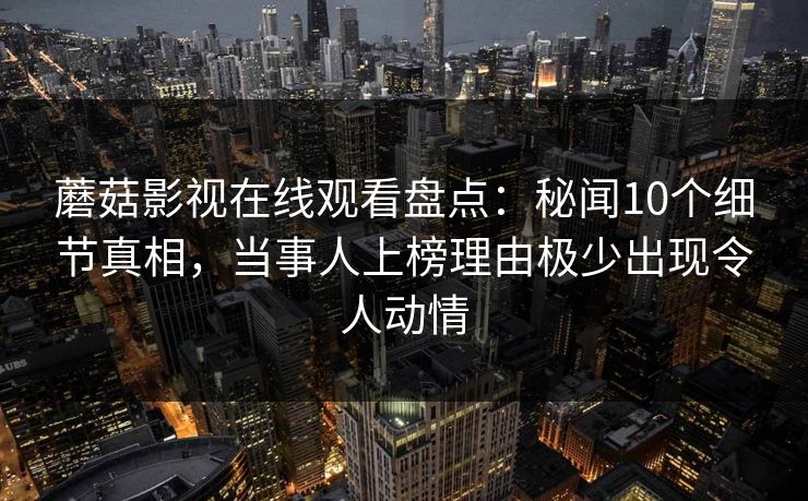 蘑菇影视在线观看盘点:秘闻10个细节真相,当事人上榜理由极少出现令人动情 蘑菇影视在线观看盘点:秘闻10个细节真相,当事人上榜理由极少出现令人动情