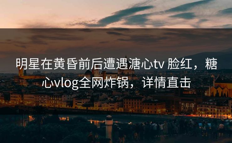 明星在黄昏前后遭遇溏心tv 脸红,糖心vlog全网炸锅,详情直击 明星在黄昏前后遭遇溏心tv 脸红,糖心vlog全网炸锅,详情直击