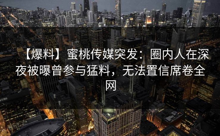 【爆料】蜜桃传媒突发：圈内人在深夜被曝曾参与猛料，无法置信席卷全网
