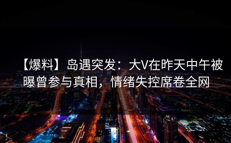 【爆料】岛遇突发:大V在昨天中午被曝曾参与真相,情绪失控席卷全网 【爆料】岛遇突发:大V在昨天中午被曝曾参与真相,情绪失控席卷全网