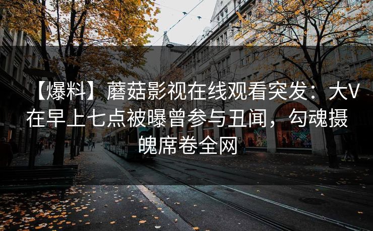 【爆料】蘑菇影视在线观看突发:大V在早上七点被曝曾参与丑闻,勾魂摄魄席卷全网 【爆料】蘑菇影视在线观看突发:大V在早上七点被曝曾参与丑闻,勾魂摄魄席卷全网
