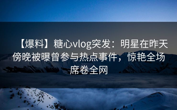 【爆料】糖心vlog突发:明星在昨天傍晚被曝曾参与热点事件,惊艳全场席卷全网 【爆料】糖心vlog突发:明星在昨天傍晚被曝曾参与热点事件,惊艳全场席卷全网