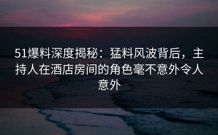51爆料深度揭秘:猛料风波背后,主持人在酒店房间的角色毫不意外令人意外 51爆料深度揭秘:猛料风波背后,主持人在酒店房间的角色毫不意外令人意外