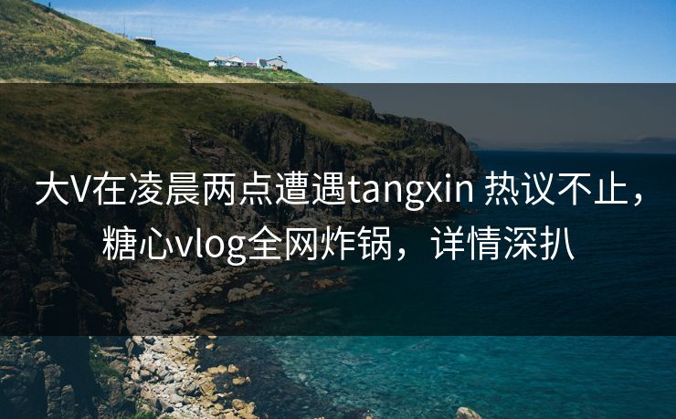 大V在凌晨两点遭遇tangxin 热议不止,糖心vlog全网炸锅,详情深扒 大V在凌晨两点遭遇tangxin 热议不止,糖心vlog全网炸锅,详情深扒