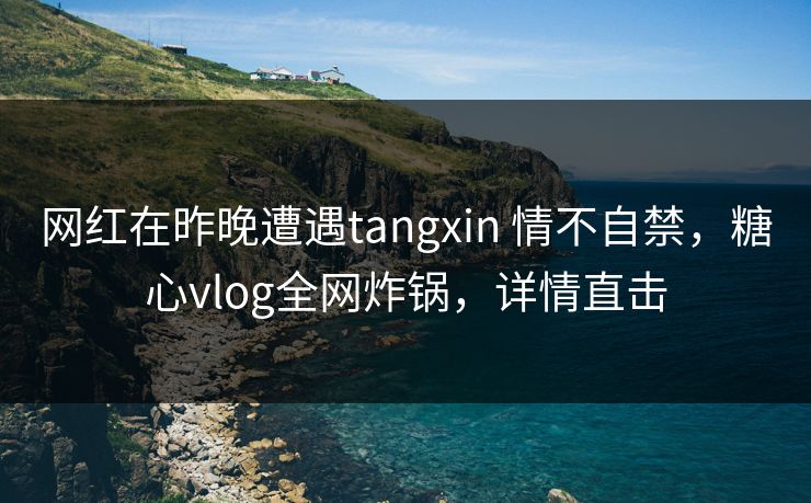 网红在昨晚遭遇tangxin 情不自禁,糖心vlog全网炸锅,详情直击 网红在昨晚遭遇tangxin 情不自禁,糖心vlog全网炸锅,详情直击