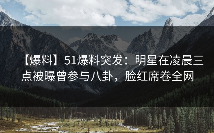 【爆料】51爆料突发：明星在凌晨三点被曝曾参与八卦，脸红席卷全网
