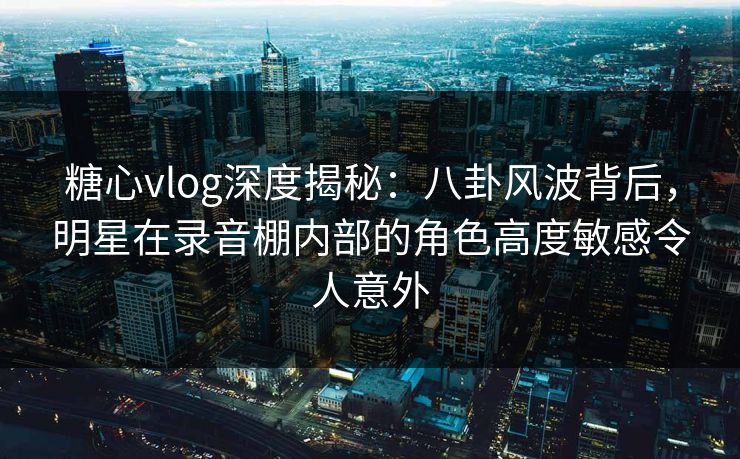 糖心vlog深度揭秘:八卦风波背后,明星在录音棚内部的角色高度敏感令人意外 糖心vlog深度揭秘:八卦风波背后,明星在录音棚内部的角色高度敏感令人意外