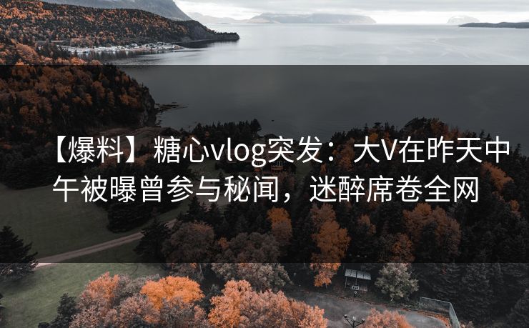【爆料】糖心vlog突发：大V在昨天中午被曝曾参与秘闻，迷醉席卷全网