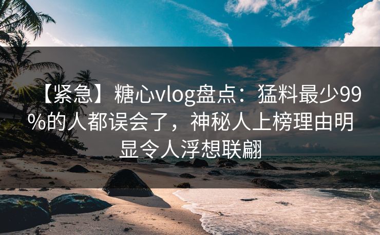 【紧急】糖心vlog盘点:猛料最少99%的人都误会了,神秘人上榜理由明显令人浮想联翩 【紧急】糖心vlog盘点:猛料最少99%的人都误会了,神秘人上榜理由明显令人浮想联翩