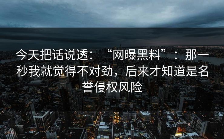 今天把话说透:“网曝黑料”:那一秒我就觉得不对劲,后来才知道是名誉侵权风险 今天把话说透:“网曝黑料”:那一秒我就觉得不对劲,后来才知道是名誉侵权风险
