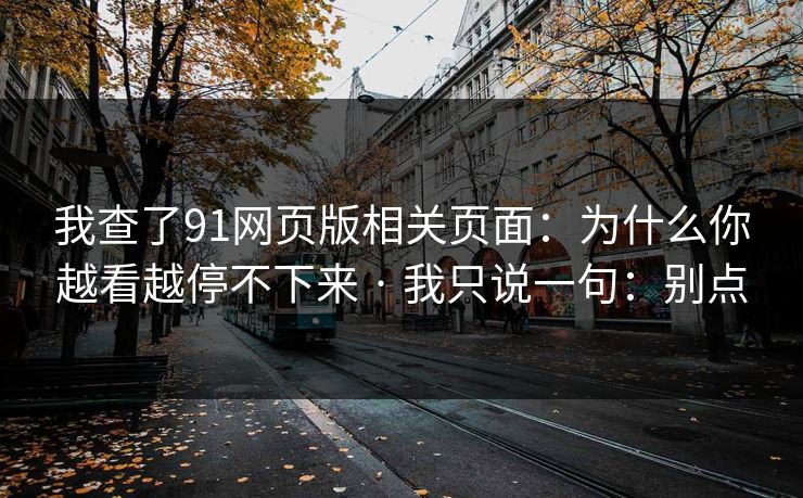 我查了91网页版相关页面:为什么你越看越停不下来 · 我只说一句:别点 我查了91网页版相关页面:为什么你越看越停不下来 · 我只说一句:别点