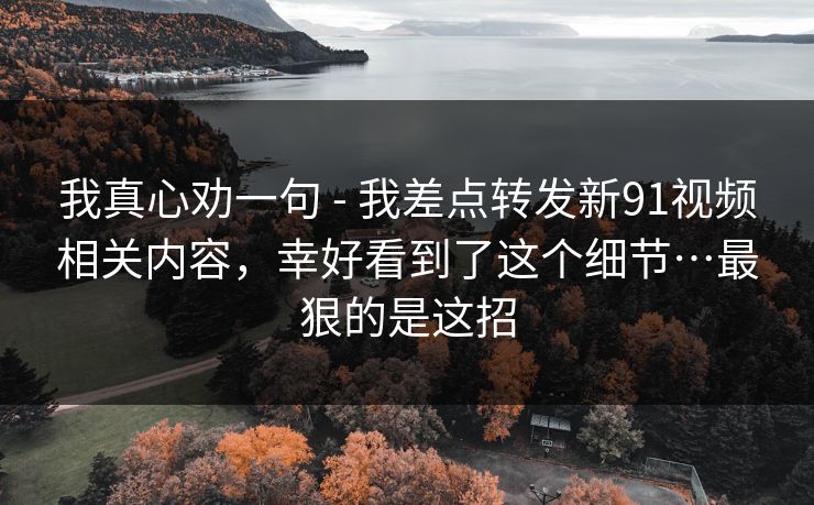 我真心劝一句 - 我差点转发新91视频相关内容,幸好看到了这个细节…最狠的是这招 我真心劝一句 - 我差点转发新91视频相关内容,幸好看到了这个细节…最狠的是这招