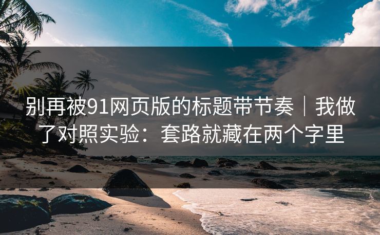 别再被91网页版的标题带节奏|我做了对照实验:套路就藏在两个字里 别再被91网页版的标题带节奏|我做了对照实验:套路就藏在两个字里