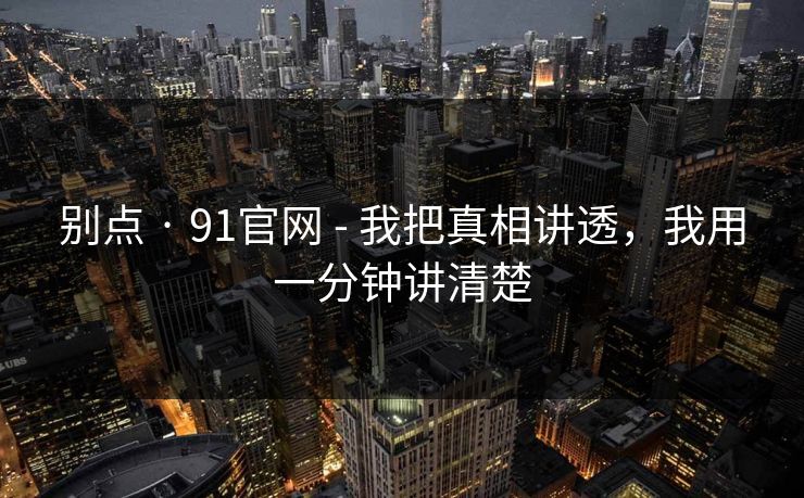 别点 · 91官网 - 我把真相讲透,我用一分钟讲清楚 别点 · 91官网 - 我把真相讲透,我用一分钟讲清楚