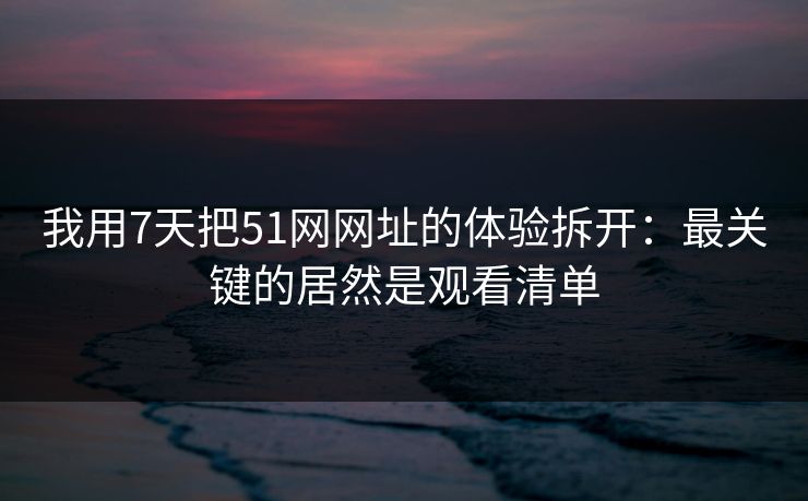 我用7天把51网网址的体验拆开:最关键的居然是观看清单 我用7天把51网网址的体验拆开:最关键的居然是观看清单