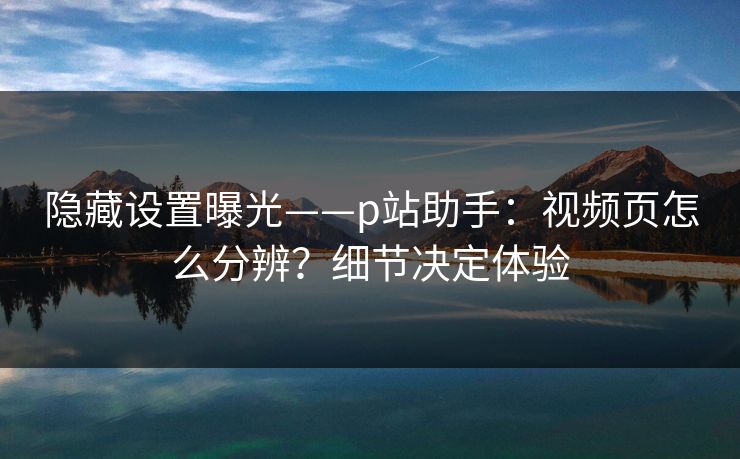 隐藏设置曝光——p站助手:视频页怎么分辨?细节决定体验 隐藏设置曝光——p站助手:视频页怎么分辨?细节决定体验