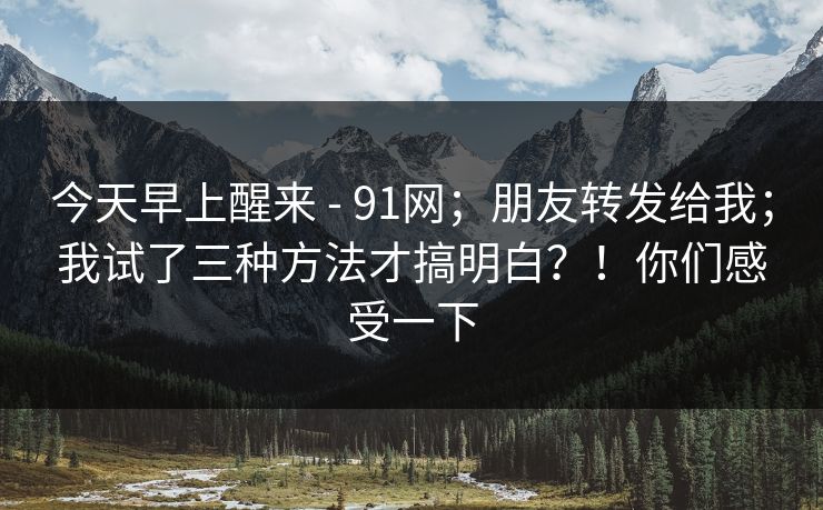 今天早上醒来 - 91网;朋友转发给我;我试了三种方法才搞明白?!你们感受一下 今天早上醒来 - 91网;朋友转发给我;我试了三种方法才搞明白?!你们感受一下
