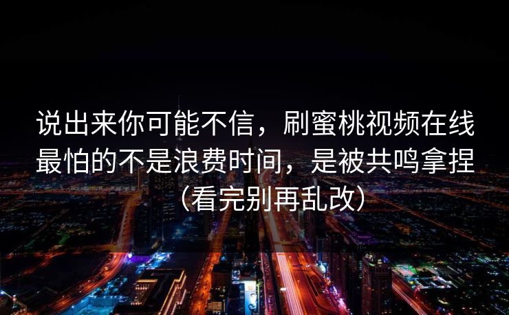 说出来你可能不信,刷蜜桃视频在线最怕的不是浪费时间,是被共鸣拿捏(看完别再乱改) 说出来你可能不信,刷蜜桃视频在线最怕的不是浪费时间,是被共鸣拿捏(看完别再乱改)