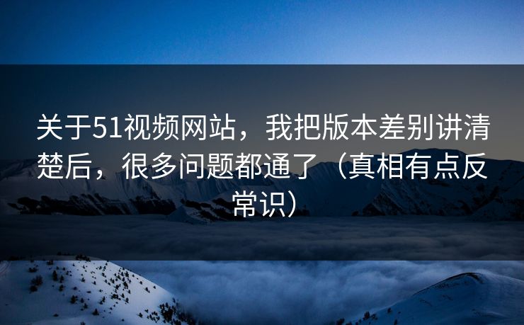 关于51视频网站,我把版本差别讲清楚后,很多问题都通了(真相有点反常识) 关于51视频网站,我把版本差别讲清楚后,很多问题都通了(真相有点反常识)