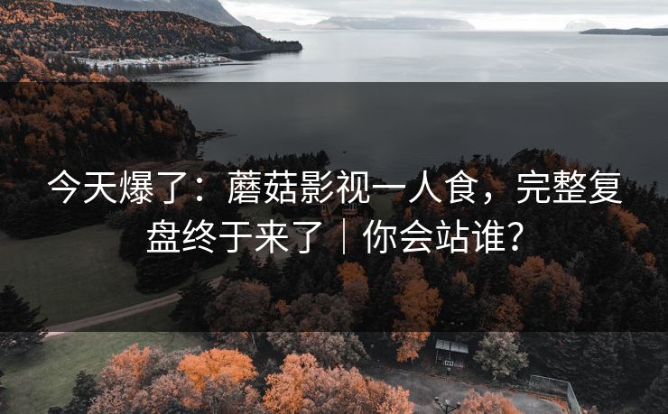 今天爆了:蘑菇影视一人食,完整复盘终于来了|你会站谁? 今天爆了:蘑菇影视一人食,完整复盘终于来了|你会站谁?