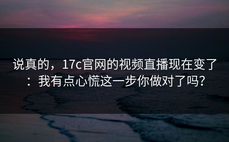 说真的,17c官网的视频直播现在变了:我有点心慌这一步你做对了吗? 说真的,17c官网的视频直播现在变了:我有点心慌这一步你做对了吗?