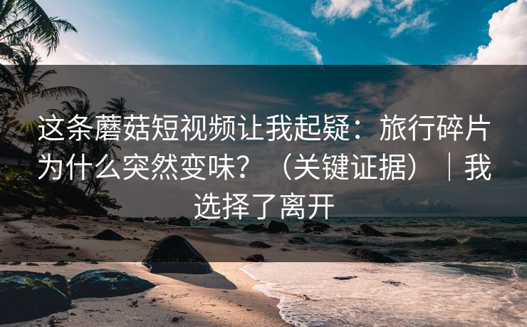 这条蘑菇短视频让我起疑:旅行碎片为什么突然变味?(关键证据)|我选择了离开 这条蘑菇短视频让我起疑:旅行碎片为什么突然变味?(关键证据)|我选择了离开