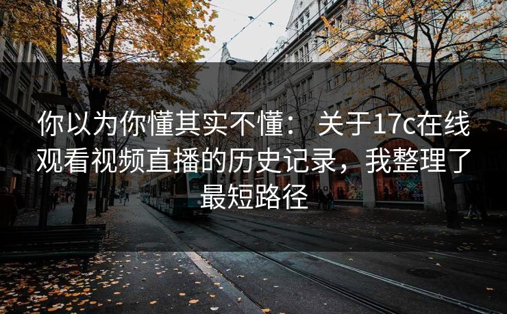 你以为你懂其实不懂: 关于17c在线观看视频直播的历史记录,我整理了最短路径 你以为你懂其实不懂: 关于17c在线观看视频直播的历史记录,我整理了最短路径