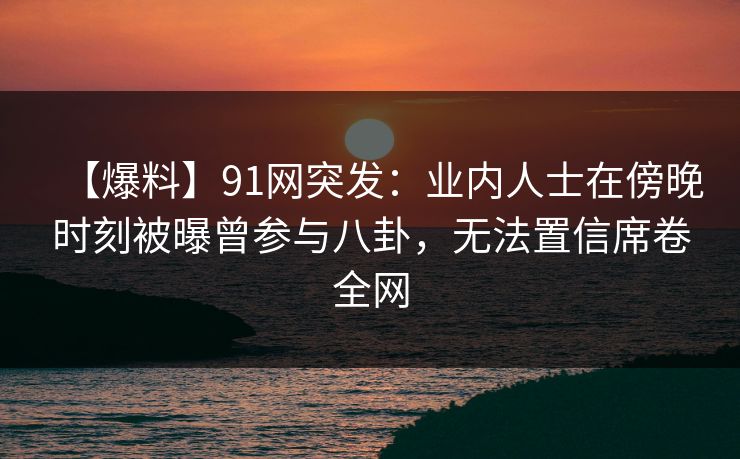 【爆料】91网突发:业内人士在傍晚时刻被曝曾参与八卦,无法置信席卷全网 【爆料】91网突发:业内人士在傍晚时刻被曝曾参与八卦,无法置信席卷全网