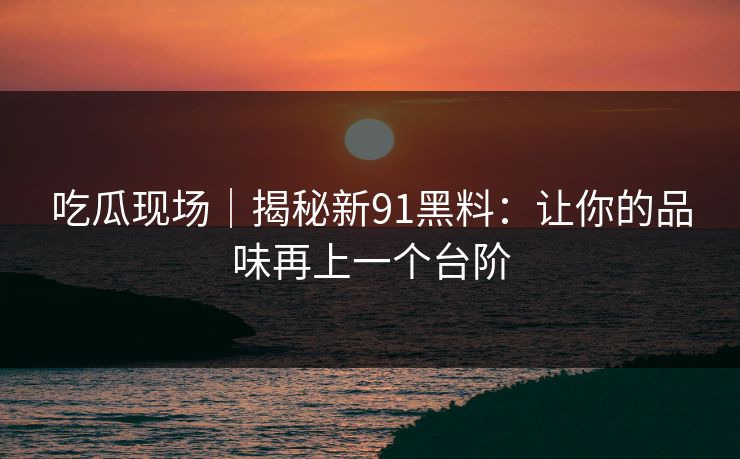 吃瓜现场|揭秘新91黑料:让你的品味再上一个台阶 吃瓜现场|揭秘新91黑料:让你的品味再上一个台阶