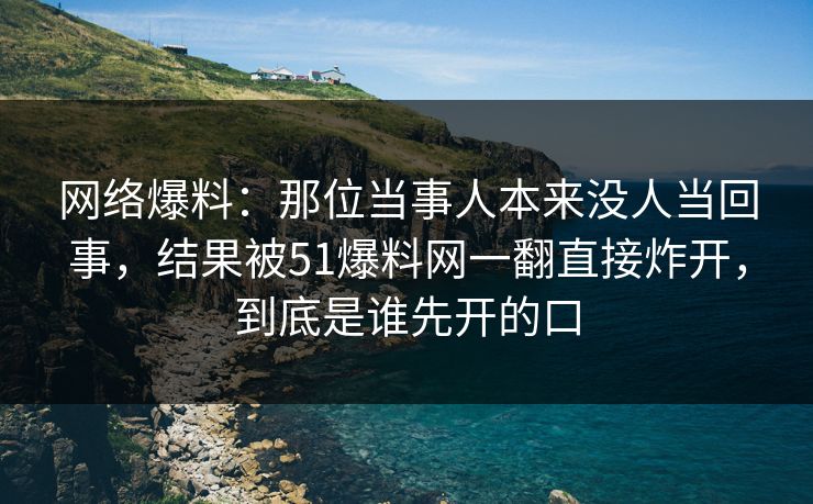 网络爆料：那位当事人本来没人当回事，结果被51爆料网一翻直接炸开，到底是谁先开的口