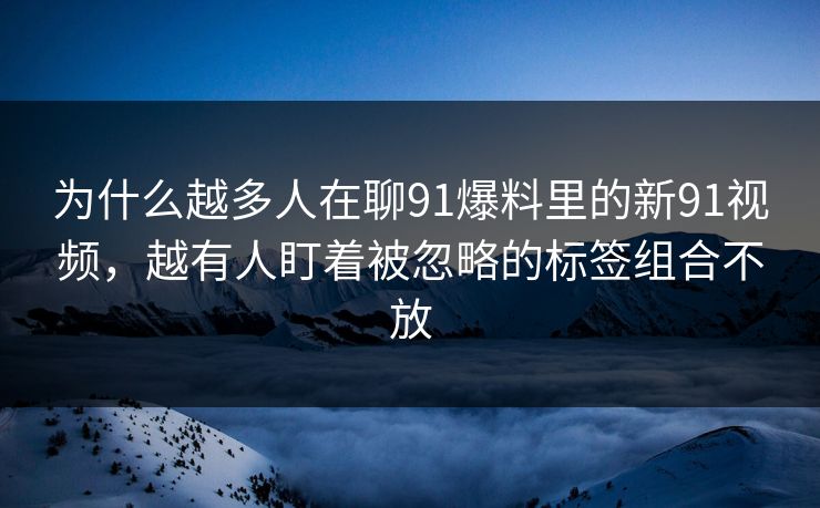 为什么越多人在聊91爆料里的新91视频,越有人盯着被忽略的标签组合不放 为什么越多人在聊91爆料里的新91视频,越有人盯着被忽略的标签组合不放