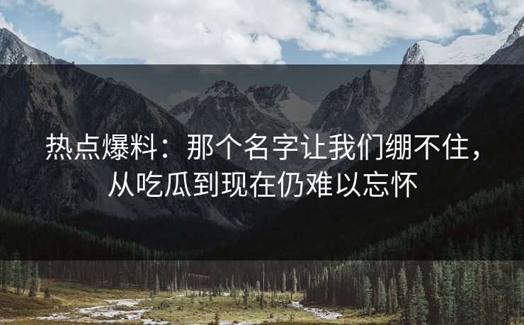 热点爆料:那个名字让我们绷不住,从吃瓜到现在仍难以忘怀 热点爆料:那个名字让我们绷不住,从吃瓜到现在仍难以忘怀