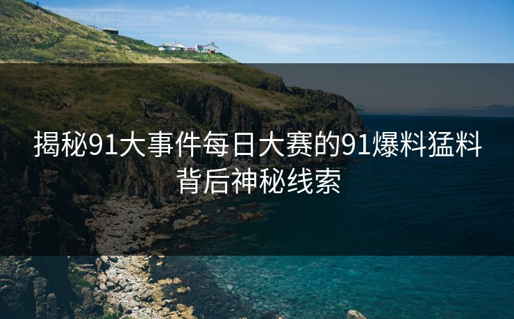 揭秘91大事件每日大赛的91爆料猛料背后神秘线索 揭秘91大事件每日大赛的91爆料猛料背后神秘线索